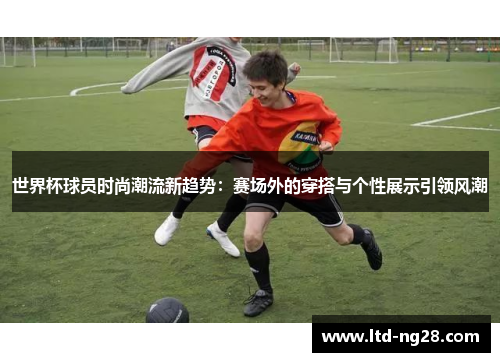 世界杯球员时尚潮流新趋势：赛场外的穿搭与个性展示引领风潮