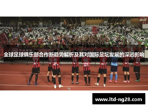 全球足球俱乐部合作新趋势解析及其对国际足坛发展的深远影响