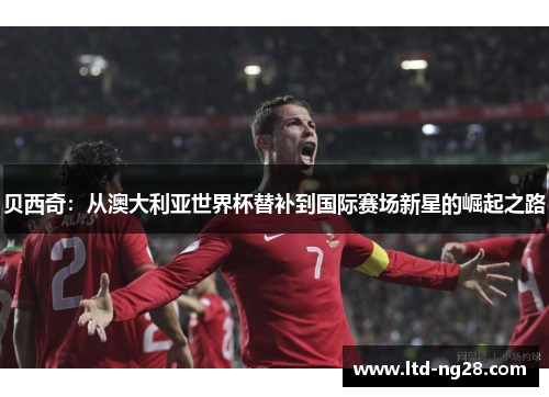 贝西奇：从澳大利亚世界杯替补到国际赛场新星的崛起之路