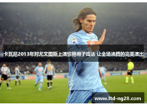卡瓦尼2013年对尤文图斯上演惊艳帽子戏法 让全场沸腾的完美演出