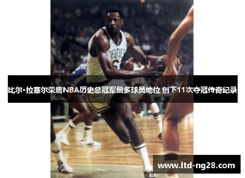 比尔·拉塞尔荣膺NBA历史总冠军最多球员地位 创下11次夺冠传奇纪录