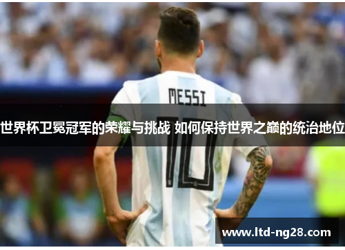 世界杯卫冕冠军的荣耀与挑战 如何保持世界之巅的统治地位