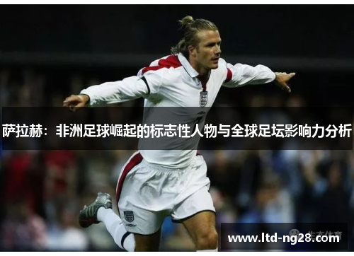 萨拉赫：非洲足球崛起的标志性人物与全球足坛影响力分析