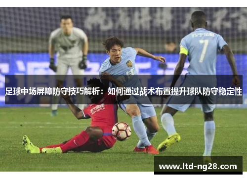 足球中场屏障防守技巧解析：如何通过战术布置提升球队防守稳定性