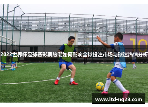 2022世界杯足球赛彩票热潮如何影响全球投注市场与球迷热情分析