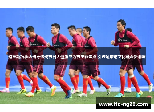 拉莫斯携手西班牙传统节日大巡游成为节庆新焦点 引领足球与文化融合新潮流