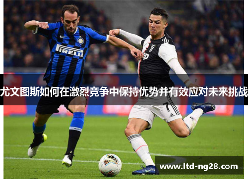 尤文图斯如何在激烈竞争中保持优势并有效应对未来挑战