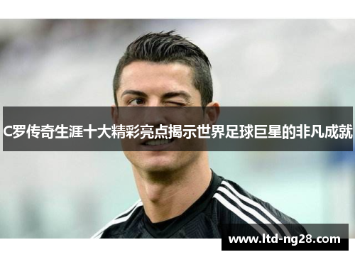 C罗传奇生涯十大精彩亮点揭示世界足球巨星的非凡成就