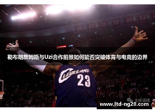 勒布朗詹姆斯与Uzi合作前景如何能否突破体育与电竞的边界