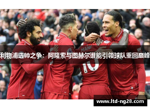 利物浦选帅之争：阿隆索与图赫尔谁能引领球队重回巅峰