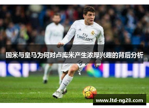 国米与皇马为何对卢库米产生浓厚兴趣的背后分析