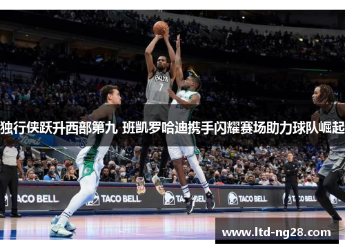 独行侠跃升西部第九 班凯罗哈迪携手闪耀赛场助力球队崛起