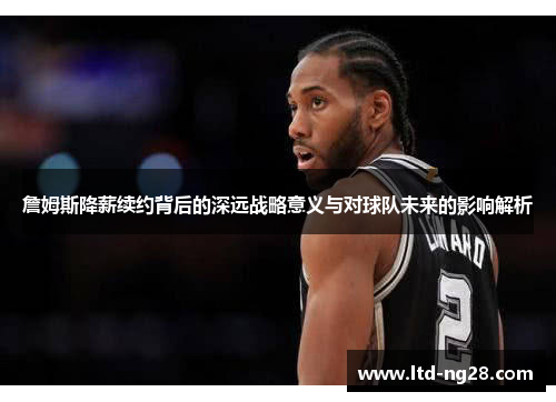 詹姆斯降薪续约背后的深远战略意义与对球队未来的影响解析