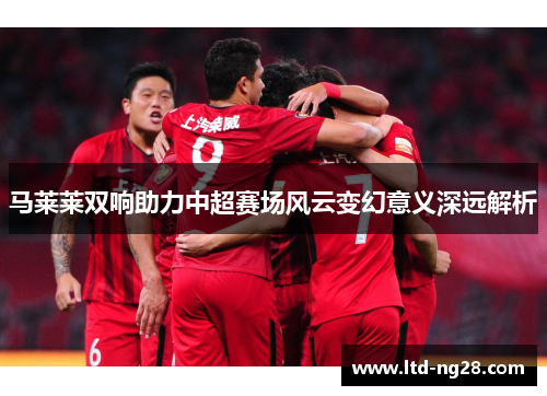 马莱莱双响助力中超赛场风云变幻意义深远解析