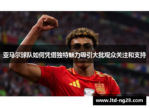 亚马尔球队如何凭借独特魅力吸引大批观众关注和支持