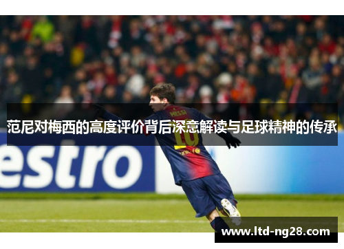 范尼对梅西的高度评价背后深意解读与足球精神的传承