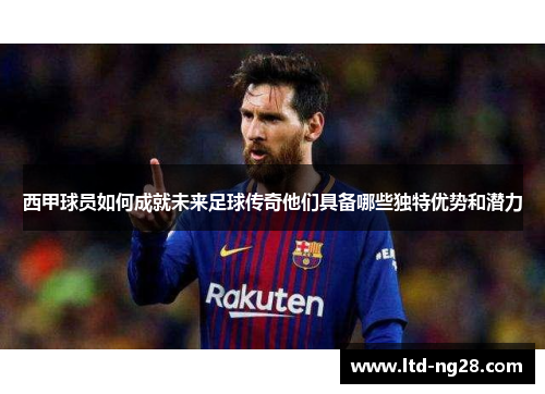 西甲球员如何成就未来足球传奇他们具备哪些独特优势和潜力