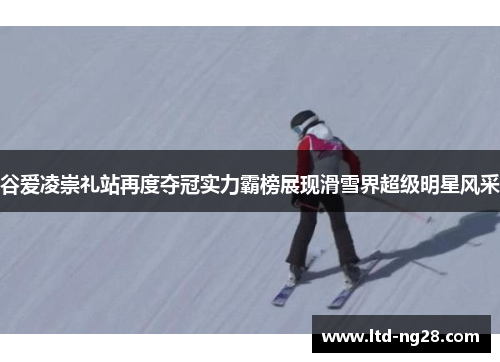 谷爱凌崇礼站再度夺冠实力霸榜展现滑雪界超级明星风采
