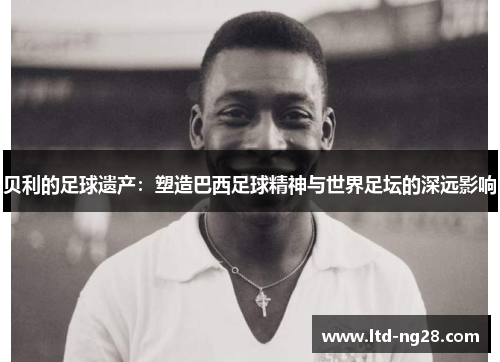 贝利的足球遗产:塑造巴西足球精神与世界足坛的深远影响 贝利的足球遗产:塑造巴西足球精神与世界足坛的深远影响