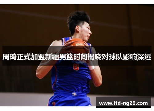 周琦正式加盟新疆男篮时间揭晓对球队影响深远 周琦正式加盟新疆男篮时间揭晓对球队影响深远