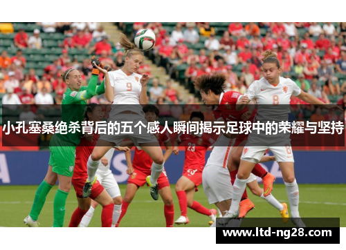 小孔塞桑绝杀背后的五个感人瞬间揭示足球中的荣耀与坚持