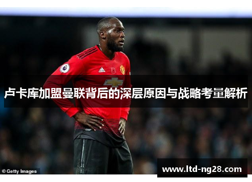 卢卡库加盟曼联背后的深层原因与战略考量解析