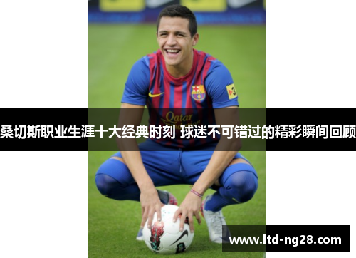 桑切斯职业生涯十大经典时刻 球迷不可错过的精彩瞬间回顾 桑切斯职业生涯十大经典时刻 球迷不可错过的精彩瞬间回顾