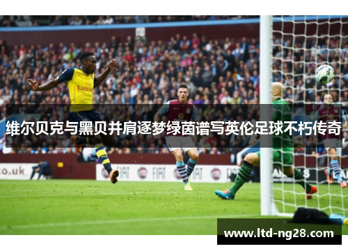维尔贝克与黑贝并肩逐梦绿茵谱写英伦足球不朽传奇 维尔贝克与黑贝并肩逐梦绿茵谱写英伦足球不朽传奇