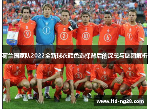 荷兰国家队2022全新球衣颜色选择背后的深意与谜团解析